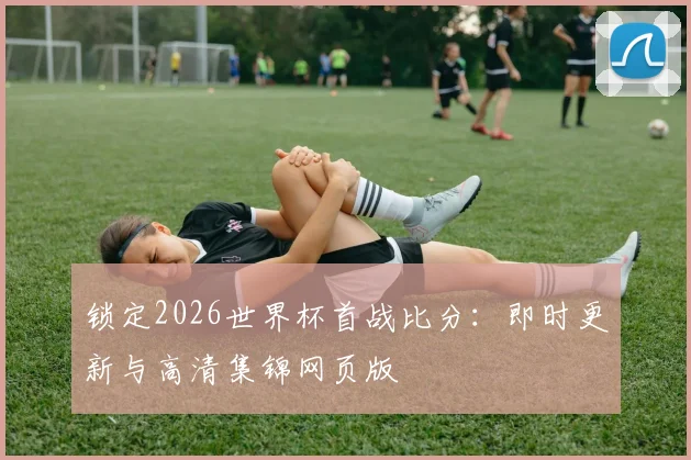 锁定2026世界杯首战比分：即时更新与高清集锦网页版