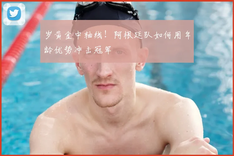 岁黄金中轴线!阿根廷队如何用年龄优势冲击冠军