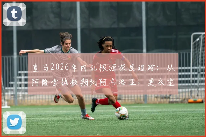 皇马2026年内乱根源深度追踪：从阿隆索执教期到阿韦洛亚，更衣室分裂为何失控？