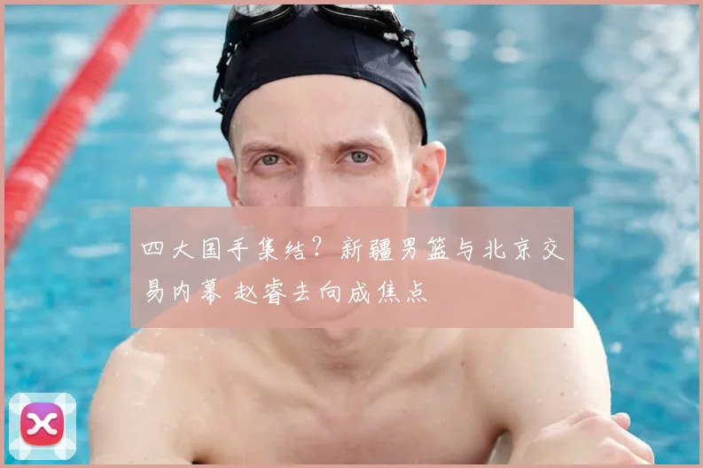 四大国手集结？新疆男篮与北京交易内幕 赵睿去向成焦点