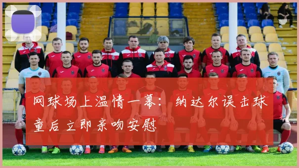网球场上温情一幕：纳达尔误击球童后立即亲吻安慰