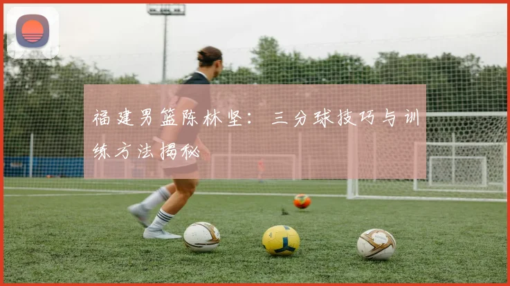 福建男篮陈林坚：三分球技巧与训练方法揭秘