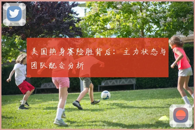 美国热身赛险胜背后:主力状态与团队配合分析