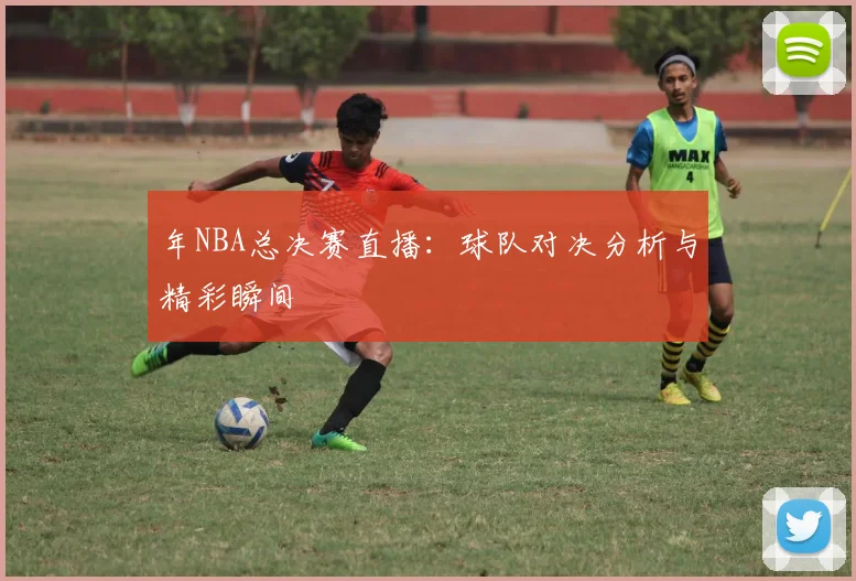 年NBA总决赛直播：球队对决分析与精彩瞬间