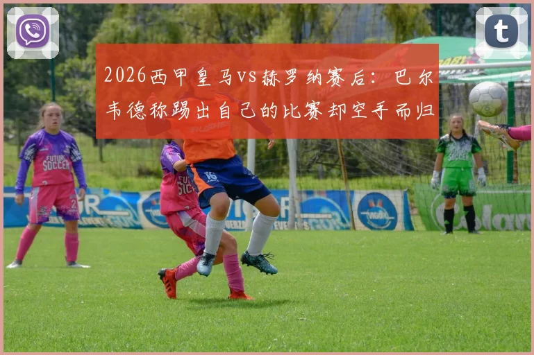 2026西甲皇马vs赫罗纳赛后：巴尔韦德称踢出自己的比赛却空手而归，解析球员发言与球迷热议焦点