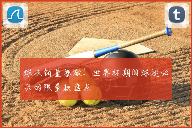 球衣销量暴涨！世界杯期间球迷必买的限量款盘点