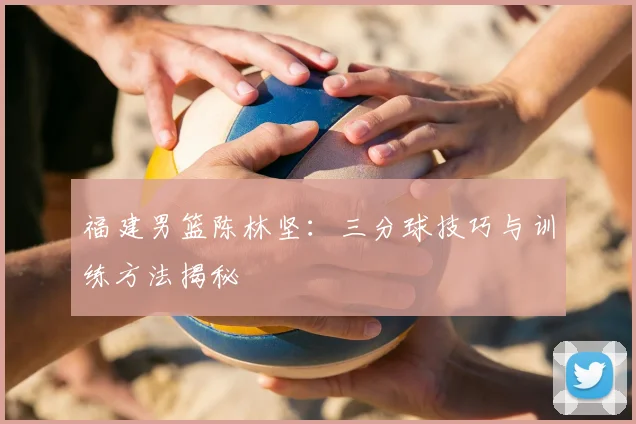 福建男篮陈林坚：三分球技巧与训练方法揭秘