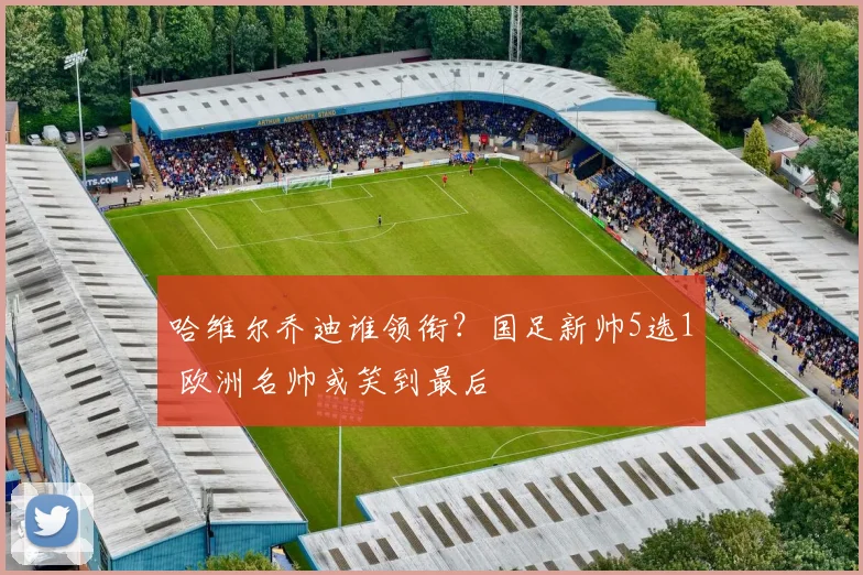 哈维尔乔迪谁领衔？国足新帅5选1 欧洲名帅或笑到最后