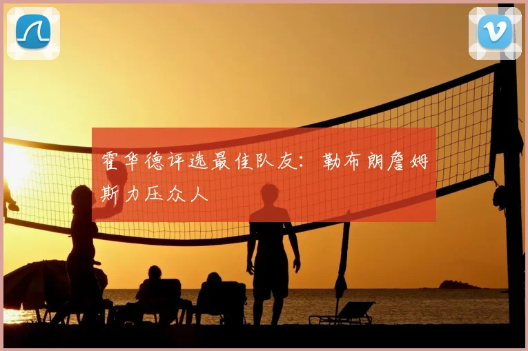 霍华德评选最佳队友:勒布朗詹姆斯力压众人