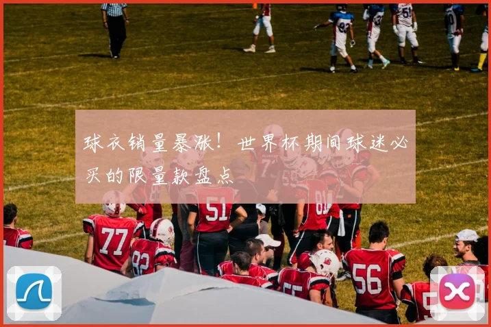 球衣销量暴涨！世界杯期间球迷必买的限量款盘点