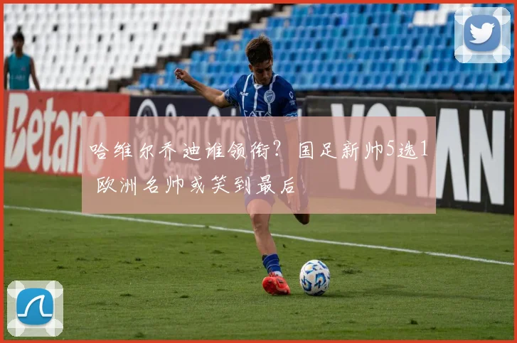 哈维尔乔迪谁领衔？国足新帅5选1 欧洲名帅或笑到最后