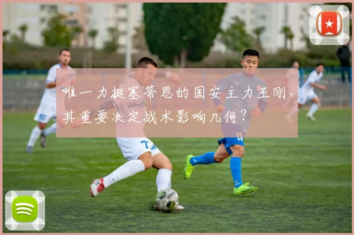 唯一力挺塞蒂恩的国安主力王刚，其重要决定战术影响几何？